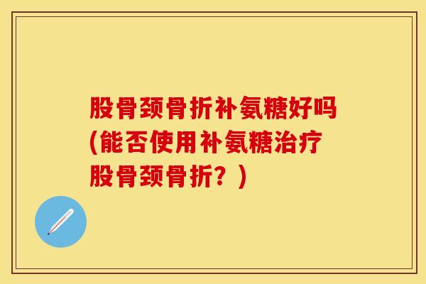 股骨颈骨折补氨糖好吗(能否使用补氨糖治疗股骨颈骨折？)
