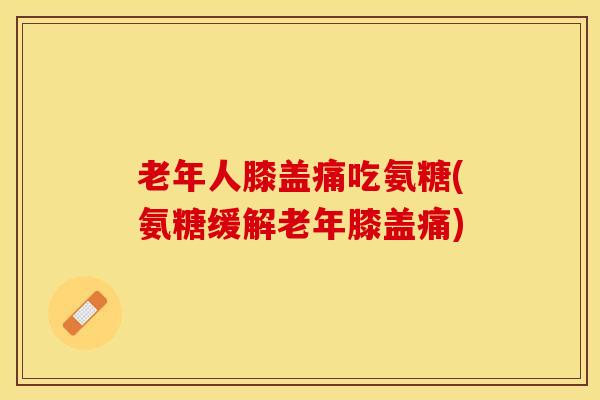老年人膝盖痛吃氨糖(氨糖缓解老年膝盖痛)