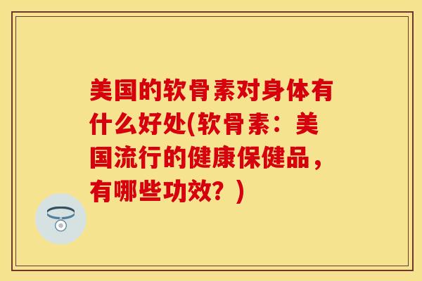 美国的软骨素对身体有什么好处(软骨素：美国流行的健康保健品，有哪些功效？)