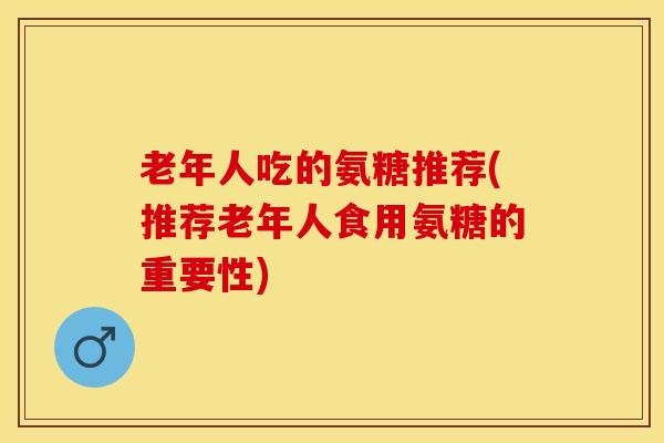 老年人吃的氨糖推荐(推荐老年人食用氨糖的重要性)