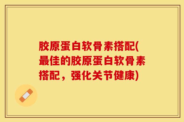 胶原蛋白软骨素搭配(最佳的胶原蛋白软骨素搭配，强化关节健康)