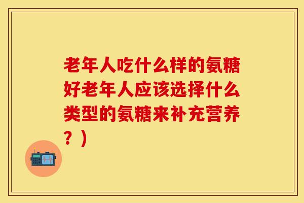 老年人吃什么样的氨糖好老年人应该选择什么类型的氨糖来补充营养？)