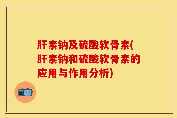 肝素钠及硫酸软骨素(肝素钠和硫酸软骨素的应用与作用分析)