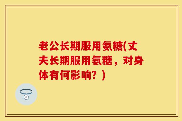老公长期服用氨糖(丈夫长期服用氨糖，对身体有何影响？)