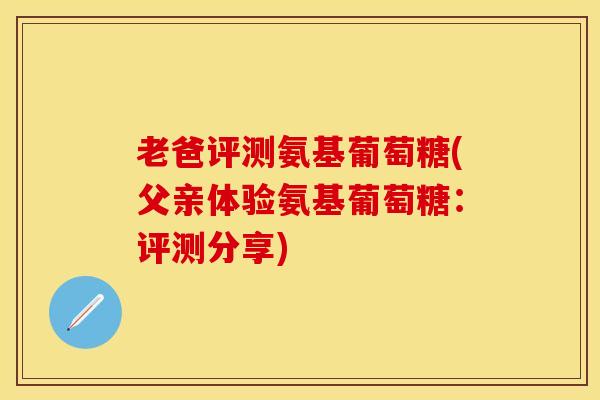 老爸评测氨基葡萄糖(父亲体验氨基葡萄糖：评测分享)