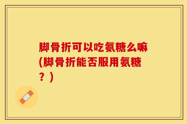 脚可以吃氨糖么嘛(脚能否服用氨糖？)