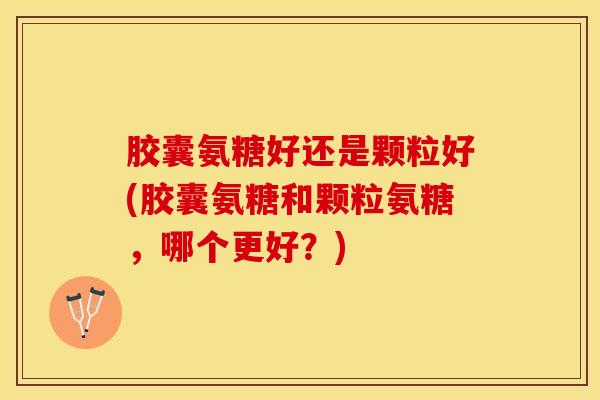 胶囊氨糖好还是颗粒好(胶囊氨糖和颗粒氨糖，哪个更好？)