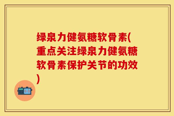 绿泉力健氨糖软骨素(重点关注绿泉力健氨糖软骨素保护关节的功效)