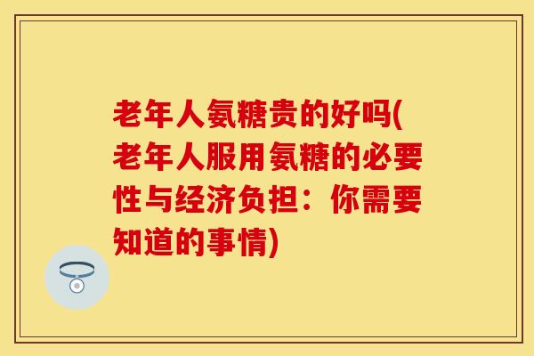 老年人氨糖贵的好吗(老年人服用氨糖的必要性与经济负担：你需要知道的事情)