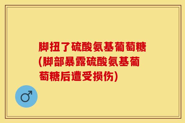 脚扭了硫酸氨基葡萄糖(脚部暴露硫酸氨基葡萄糖后遭受损伤)