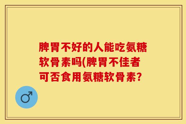 脾胃不好的人能吃氨糖软骨素吗(脾胃不佳者可否食用氨糖软骨素？