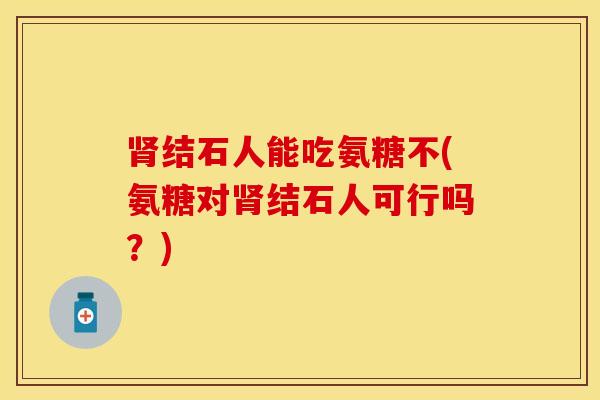 肾结石人能吃氨糖不(氨糖对肾结石人可行吗？)