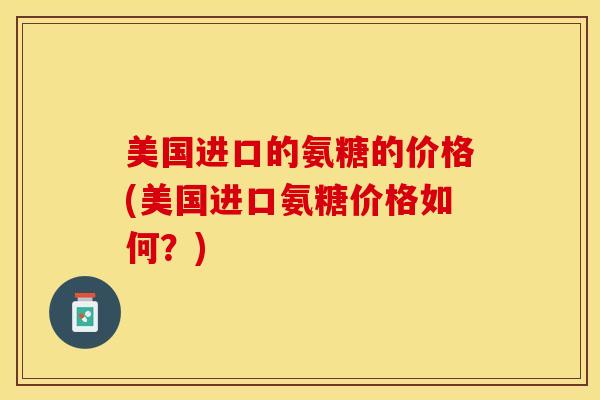 美国进口的氨糖的价格(美国进口氨糖价格如何？)