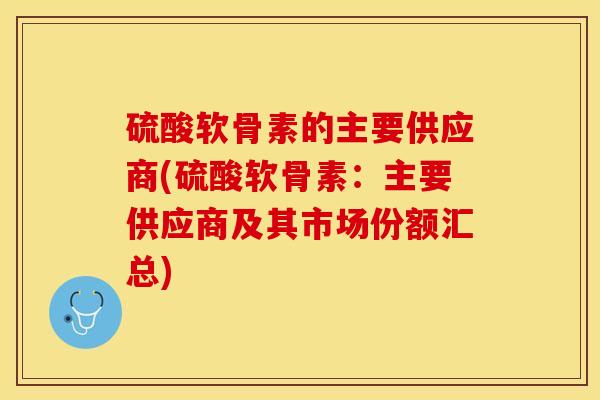 硫酸软骨素的主要供应商(硫酸软骨素：主要供应商及其市场份额汇总)