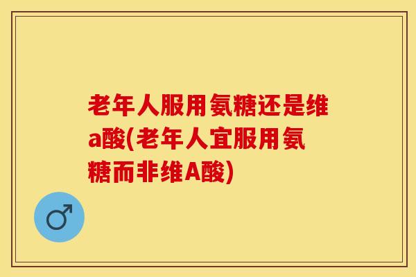 老年人服用氨糖还是维a酸(老年人宜服用氨糖而非维A酸)