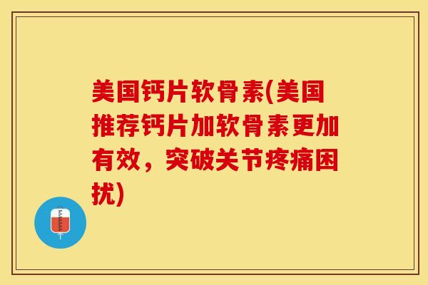 美国钙片软骨素(美国推荐钙片加软骨素更加有效，突破关节疼痛困扰)