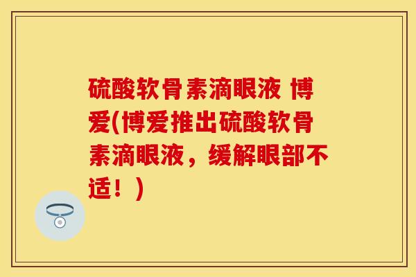 硫酸软骨素滴眼液 博爱(博爱推出硫酸软骨素滴眼液，缓解眼部不适！)