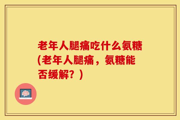 老年人腿痛吃什么氨糖(老年人腿痛，氨糖能否缓解？)