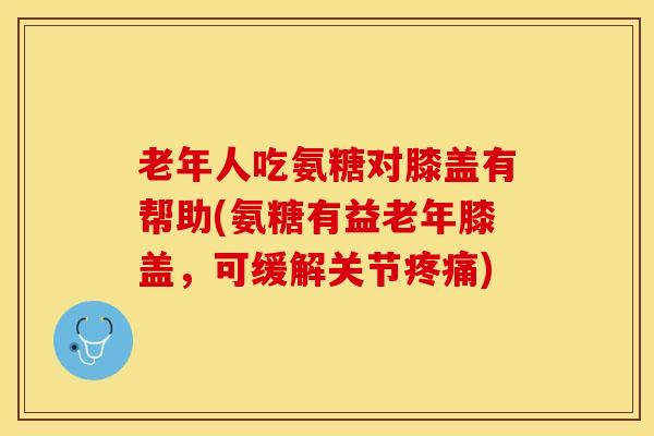 老年人吃氨糖对膝盖有帮助(氨糖有益老年膝盖，可缓解关节疼痛)