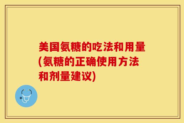 美国氨糖的吃法和用量(氨糖的正确使用方法和剂量建议)