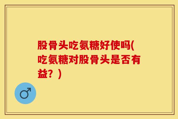 股骨头吃氨糖好使吗(吃氨糖对股骨头是否有益？)