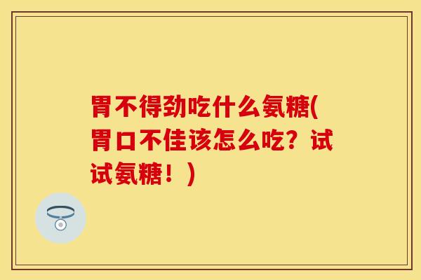 胃不得劲吃什么氨糖(胃口不佳该怎么吃？试试氨糖！)