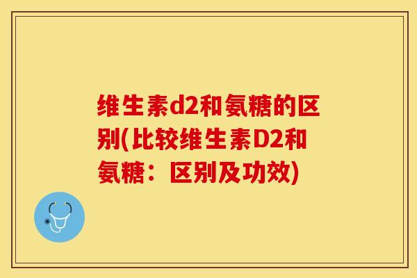 维生素d2和氨糖的区别(比较维生素D2和氨糖:区别及功效) 维生素d2和氨糖的区别(比较维生素D2和氨糖:区别及功效)