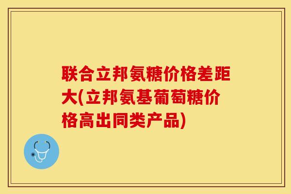 联合立邦氨糖价格差距大(立邦氨基葡萄糖价格高出同类产品)