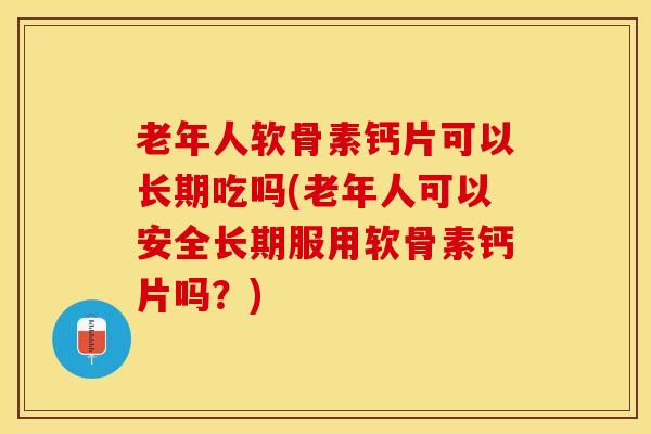 老年人软骨素钙片可以长期吃吗(老年人可以安全长期服用软骨素钙片吗？)