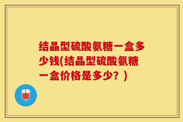 结晶型硫酸氨糖一盒多少钱(结晶型硫酸氨糖一盒价格是多少？)