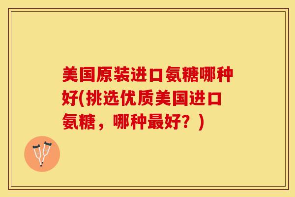 美国原装进口氨糖哪种好(挑选优质美国进口氨糖,哪种好?) 美国原装进口氨糖哪种好(挑选优质美国进口氨糖,哪种好?)