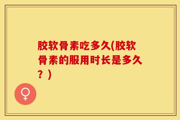 胶软骨素吃多久(胶软骨素的服用时长是多久?) 胶软骨素吃多久(胶软骨素的服用时长是多久?)