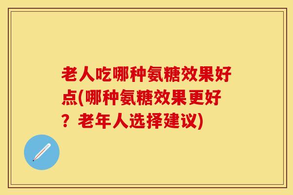 老人吃哪种氨糖效果好点(哪种氨糖效果更好？老年人选择建议)