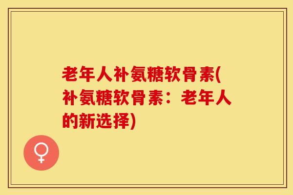 老年人补氨糖软骨素(补氨糖软骨素：老年人的新选择)
