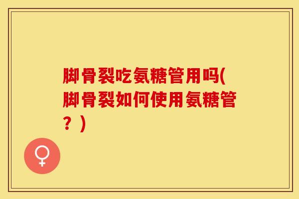 脚骨裂吃氨糖管用吗(脚骨裂如何使用氨糖管？)