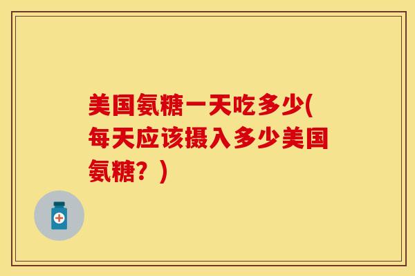 美国氨糖一天吃多少(每天应该摄入多少美国氨糖？)