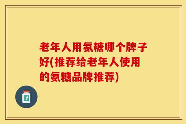 老年人用氨糖哪个牌子好(推荐给老年人使用的氨糖品牌推荐) 老年人用氨糖哪个牌子好(推荐给老年人使用的氨糖品牌推荐)