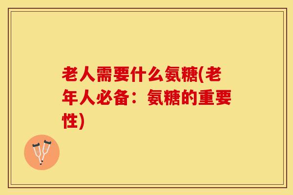 老人需要什么氨糖(老年人必备：氨糖的重要性)