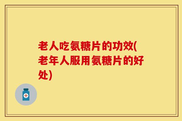 老人吃氨糖片的功效(老年人服用氨糖片的好处) 老人吃氨糖片的功效(老年人服用氨糖片的好处)