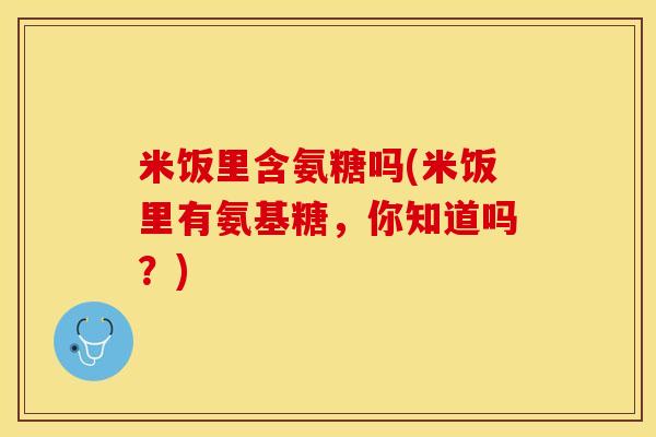 米饭里含氨糖吗(米饭里有氨基糖，你知道吗？)