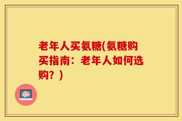 老年人买氨糖(氨糖购买指南:老年人如何选购?) 老年人买氨糖(氨糖购买指南:老年人如何选购?)