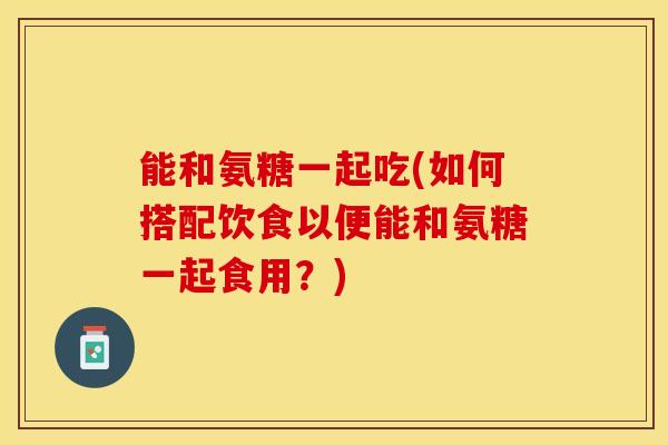 能和氨糖一起吃(如何搭配饮食以便能和氨糖一起食用?) 能和氨糖一起吃(如何搭配饮食以便能和氨糖一起食用?)