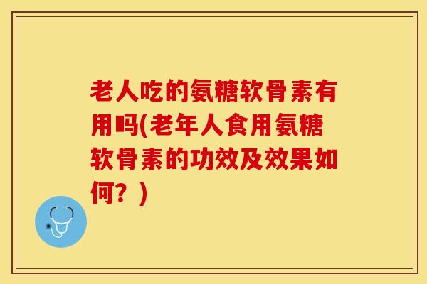 老人吃的氨糖软骨素有用吗(老年人食用氨糖软骨素的功效及效果如何？)