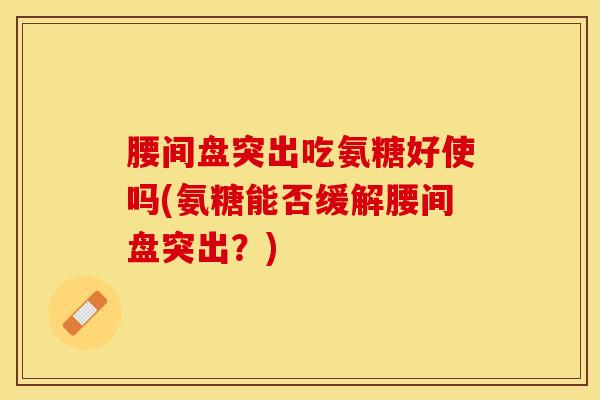腰间盘突出吃氨糖好使吗(氨糖能否缓解腰间盘突出？)