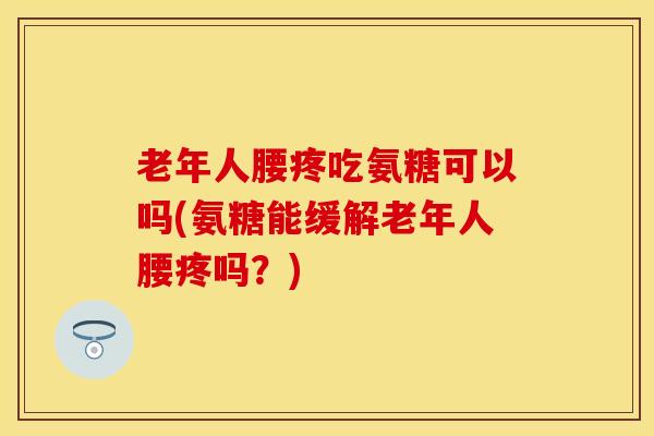 老年人腰疼吃氨糖可以吗(氨糖能缓解老年人腰疼吗？)