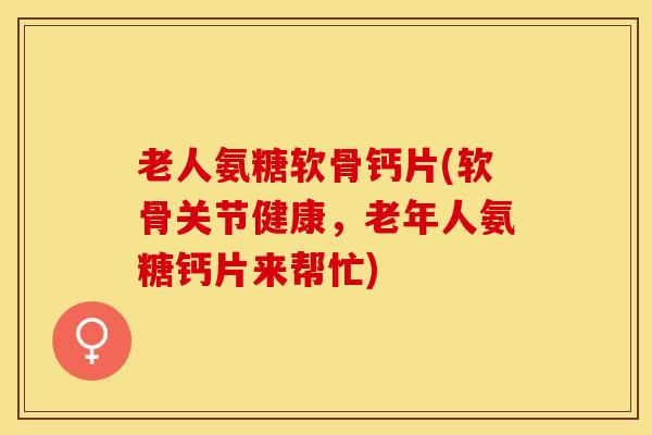 老人氨糖软骨钙片(软骨关节健康，老年人氨糖钙片来帮忙)