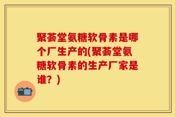聚荟堂氨糖软骨素是哪个厂生产的(聚荟堂氨糖软骨素的生产厂家是谁?) 聚荟堂氨糖软骨素是哪个厂生产的(聚荟堂氨糖软骨素的生产厂家是谁?)