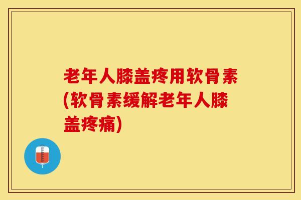 老年人膝盖疼用软骨素(软骨素缓解老年人膝盖疼痛)