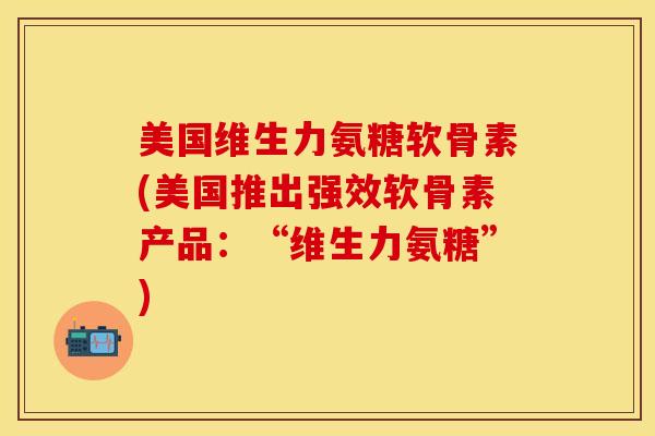美国维生力氨糖软骨素(美国推出强效软骨素产品：“维生力氨糖”)