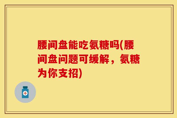 腰间盘能吃氨糖吗(腰间盘问题可缓解，氨糖为你支招)